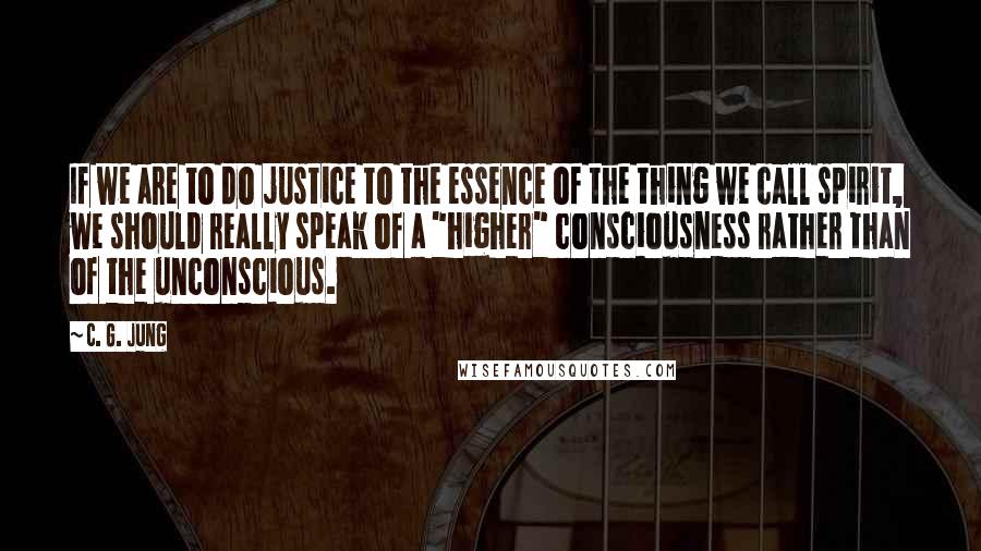 C. G. Jung Quotes: If we are to do justice to the essence of the thing we call spirit, we should really speak of a "higher" consciousness rather than of the unconscious.