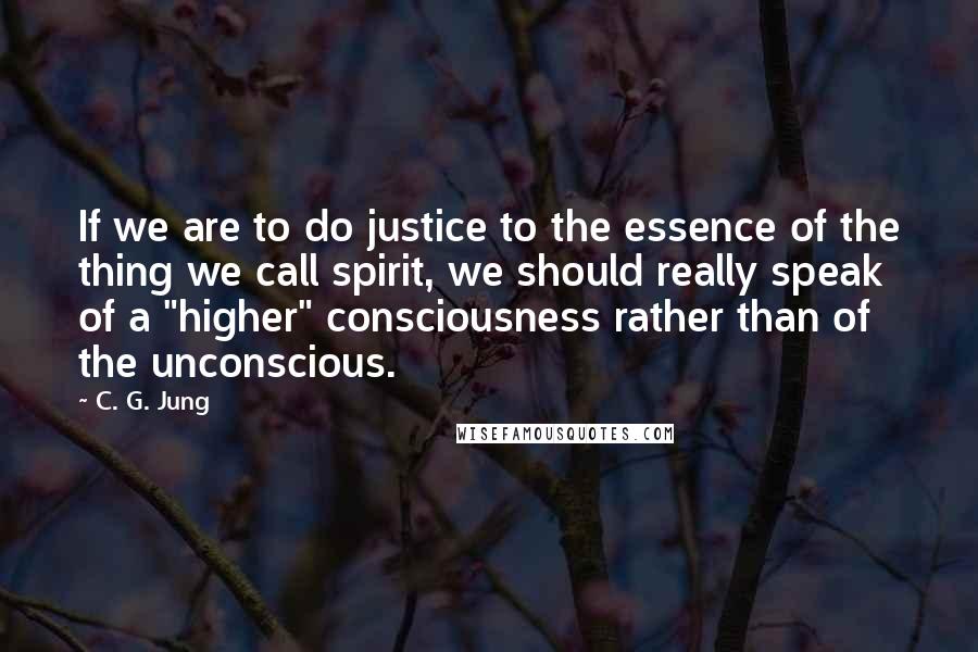 C. G. Jung Quotes: If we are to do justice to the essence of the thing we call spirit, we should really speak of a "higher" consciousness rather than of the unconscious.