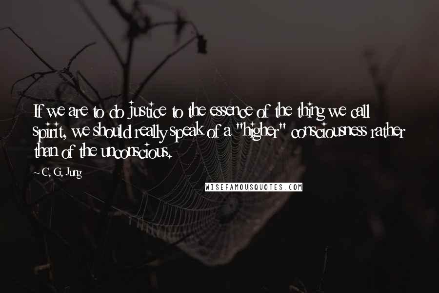 C. G. Jung Quotes: If we are to do justice to the essence of the thing we call spirit, we should really speak of a "higher" consciousness rather than of the unconscious.