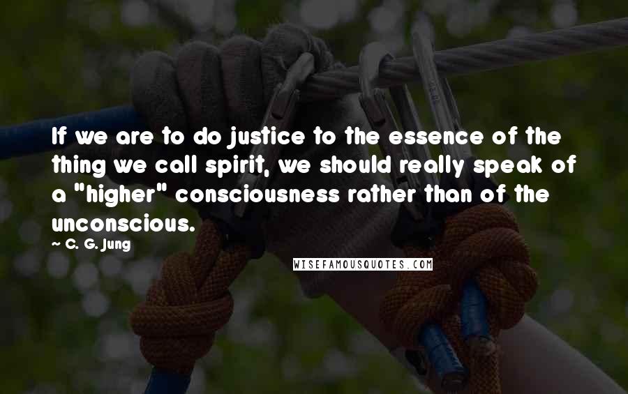 C. G. Jung Quotes: If we are to do justice to the essence of the thing we call spirit, we should really speak of a "higher" consciousness rather than of the unconscious.