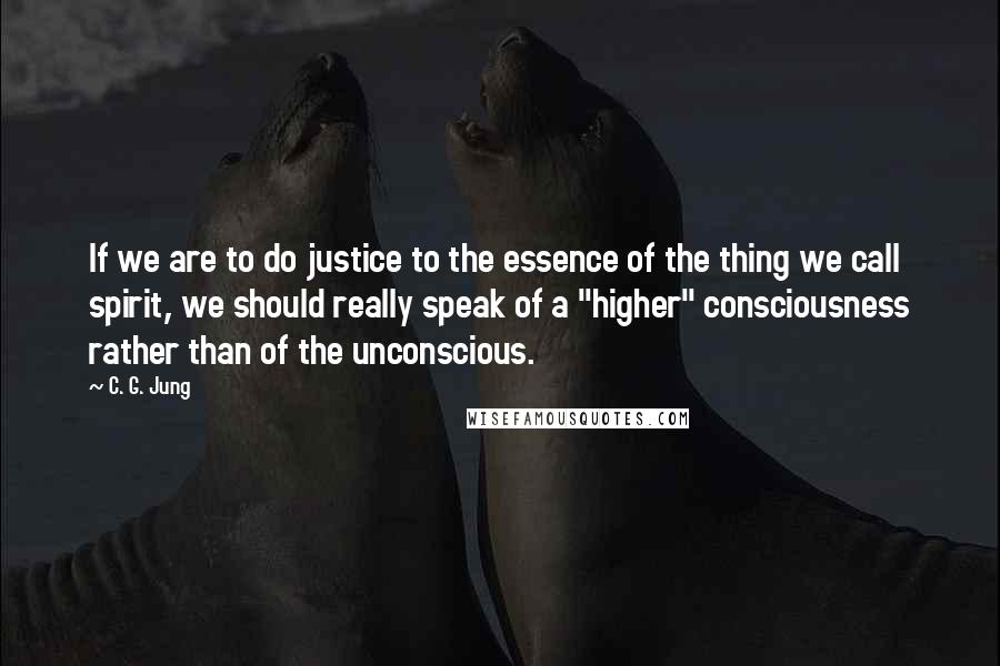 C. G. Jung Quotes: If we are to do justice to the essence of the thing we call spirit, we should really speak of a "higher" consciousness rather than of the unconscious.