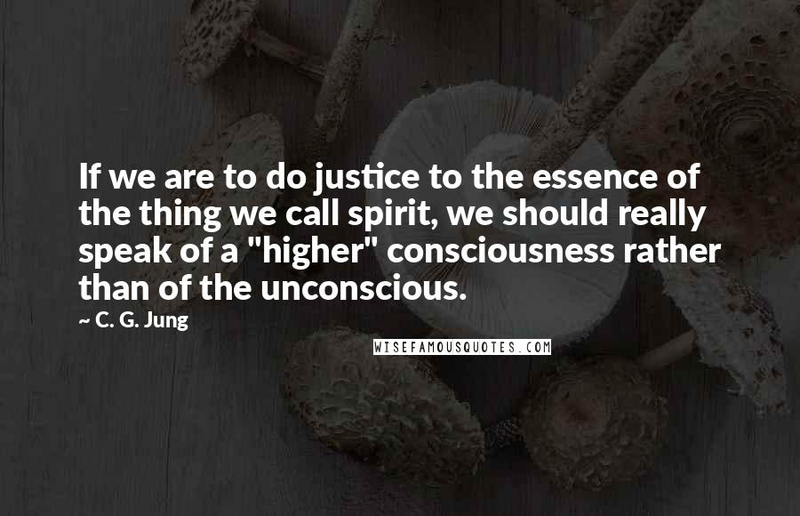 C. G. Jung Quotes: If we are to do justice to the essence of the thing we call spirit, we should really speak of a "higher" consciousness rather than of the unconscious.
