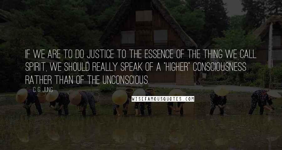 C. G. Jung Quotes: If we are to do justice to the essence of the thing we call spirit, we should really speak of a "higher" consciousness rather than of the unconscious.