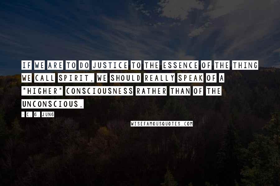 C. G. Jung Quotes: If we are to do justice to the essence of the thing we call spirit, we should really speak of a "higher" consciousness rather than of the unconscious.