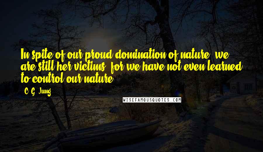 C. G. Jung Quotes: In spite of our proud domination of nature, we are still her victims, for we have not even learned to control our nature.