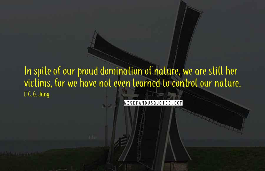 C. G. Jung Quotes: In spite of our proud domination of nature, we are still her victims, for we have not even learned to control our nature.