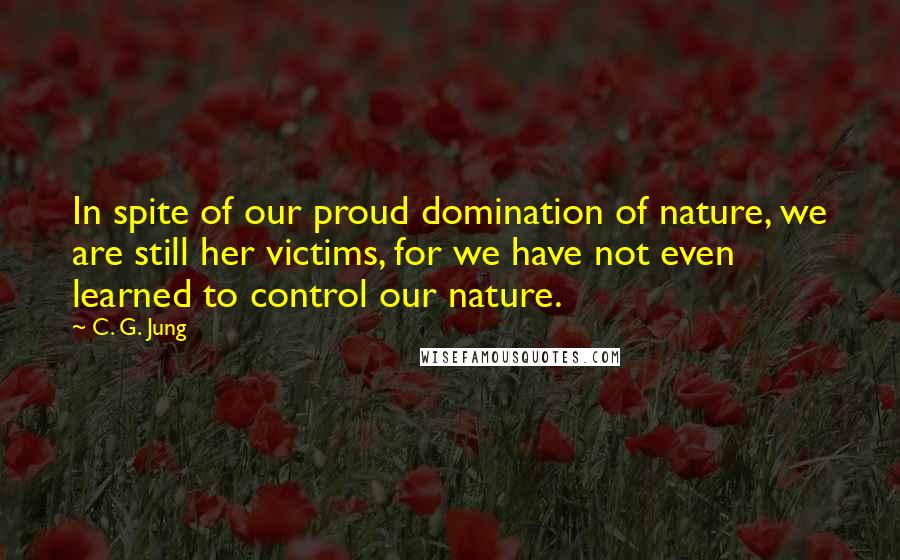 C. G. Jung Quotes: In spite of our proud domination of nature, we are still her victims, for we have not even learned to control our nature.