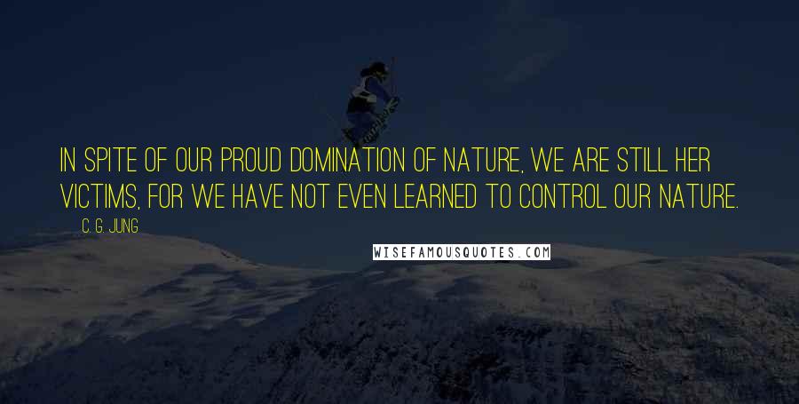 C. G. Jung Quotes: In spite of our proud domination of nature, we are still her victims, for we have not even learned to control our nature.