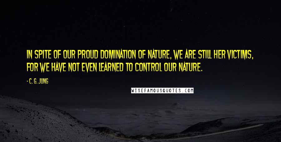 C. G. Jung Quotes: In spite of our proud domination of nature, we are still her victims, for we have not even learned to control our nature.