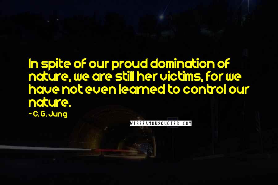 C. G. Jung Quotes: In spite of our proud domination of nature, we are still her victims, for we have not even learned to control our nature.