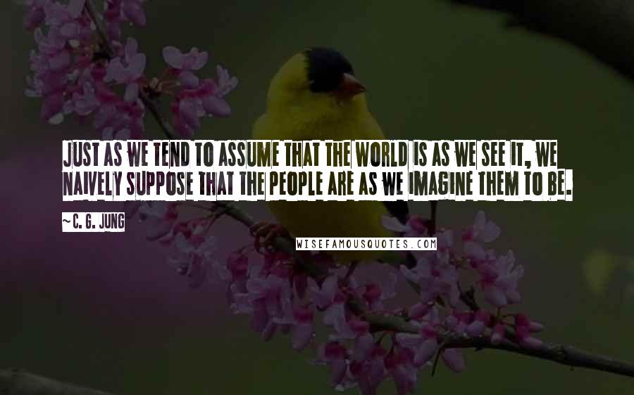 C. G. Jung Quotes: Just as we tend to assume that the world is as we see it, we naively suppose that the people are as we imagine them to be.