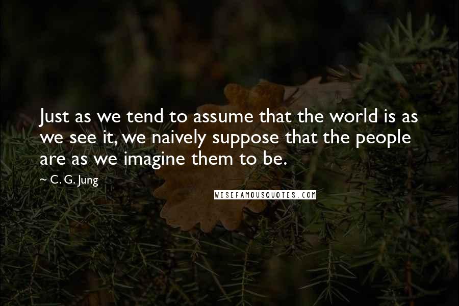 C. G. Jung Quotes: Just as we tend to assume that the world is as we see it, we naively suppose that the people are as we imagine them to be.