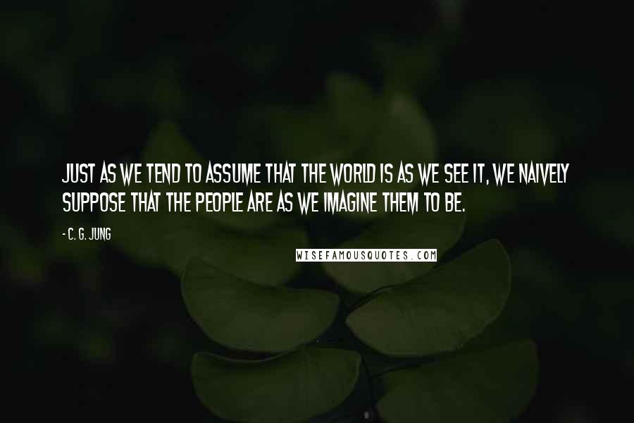 C. G. Jung Quotes: Just as we tend to assume that the world is as we see it, we naively suppose that the people are as we imagine them to be.