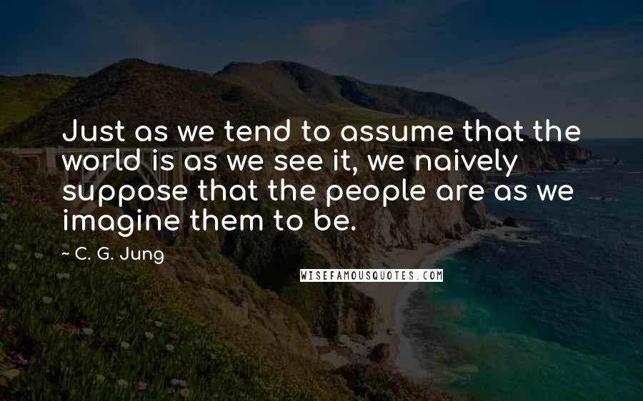 C. G. Jung Quotes: Just as we tend to assume that the world is as we see it, we naively suppose that the people are as we imagine them to be.