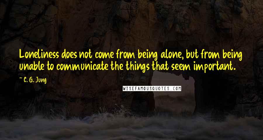 C. G. Jung Quotes: Loneliness does not come from being alone, but from being unable to communicate the things that seem important.