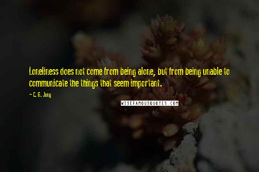 C. G. Jung Quotes: Loneliness does not come from being alone, but from being unable to communicate the things that seem important.