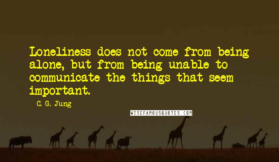 C. G. Jung Quotes: Loneliness does not come from being alone, but from being unable to communicate the things that seem important.