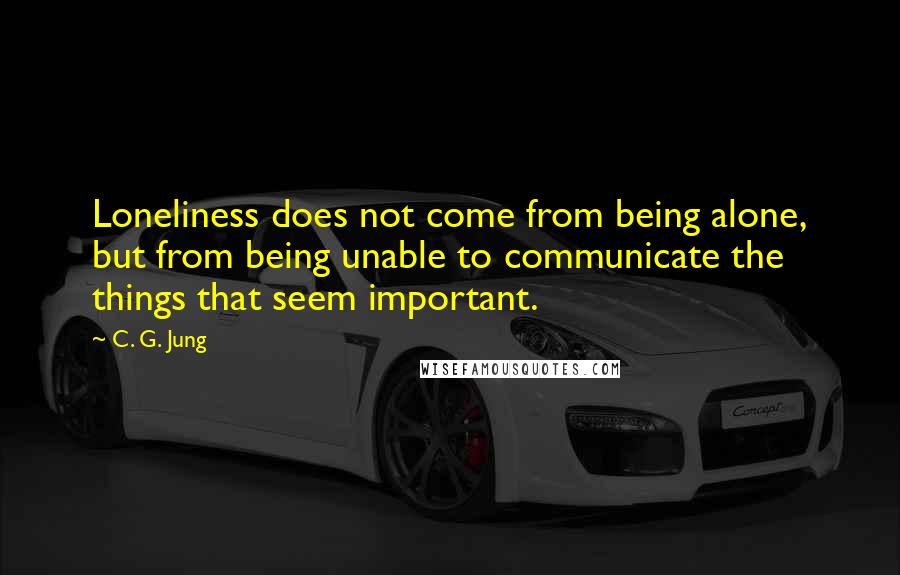 C. G. Jung Quotes: Loneliness does not come from being alone, but from being unable to communicate the things that seem important.