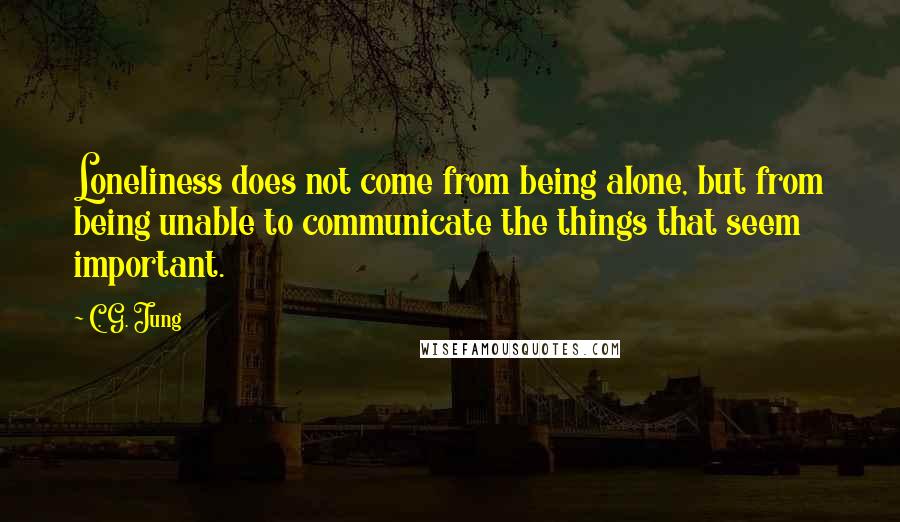 C. G. Jung Quotes: Loneliness does not come from being alone, but from being unable to communicate the things that seem important.