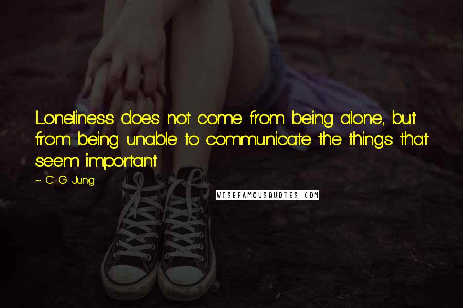 C. G. Jung Quotes: Loneliness does not come from being alone, but from being unable to communicate the things that seem important.