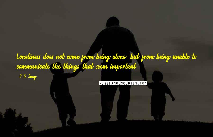 C. G. Jung Quotes: Loneliness does not come from being alone, but from being unable to communicate the things that seem important.