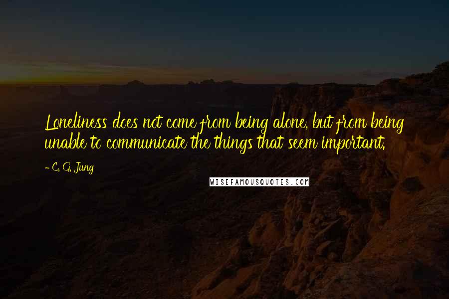 C. G. Jung Quotes: Loneliness does not come from being alone, but from being unable to communicate the things that seem important.