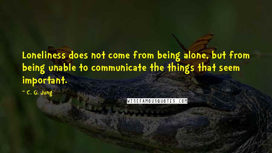 C. G. Jung Quotes: Loneliness does not come from being alone, but from being unable to communicate the things that seem important.