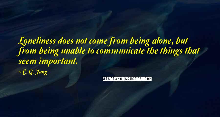 C. G. Jung Quotes: Loneliness does not come from being alone, but from being unable to communicate the things that seem important.