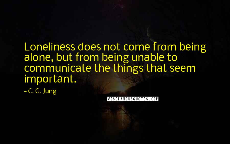 C. G. Jung Quotes: Loneliness does not come from being alone, but from being unable to communicate the things that seem important.