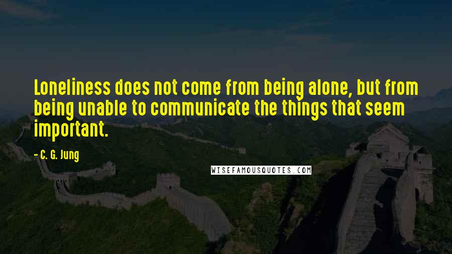 C. G. Jung Quotes: Loneliness does not come from being alone, but from being unable to communicate the things that seem important.