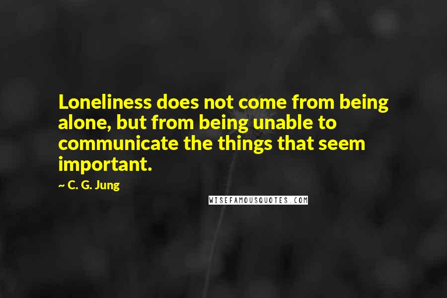 C. G. Jung Quotes: Loneliness does not come from being alone, but from being unable to communicate the things that seem important.