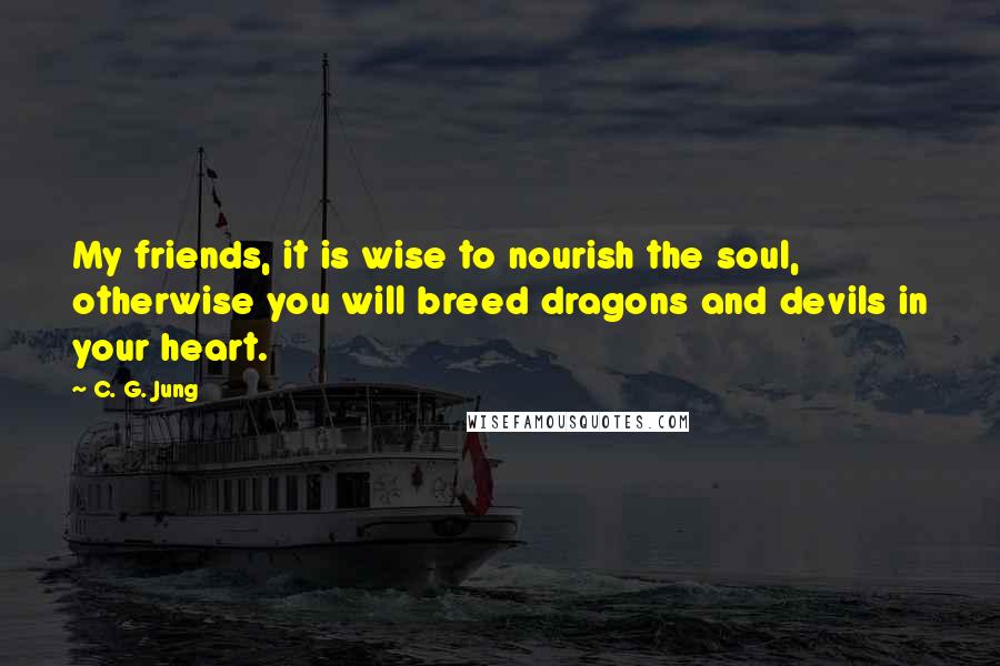 C. G. Jung Quotes: My friends, it is wise to nourish the soul, otherwise you will breed dragons and devils in your heart.