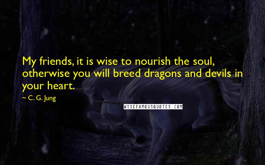 C. G. Jung Quotes: My friends, it is wise to nourish the soul, otherwise you will breed dragons and devils in your heart.