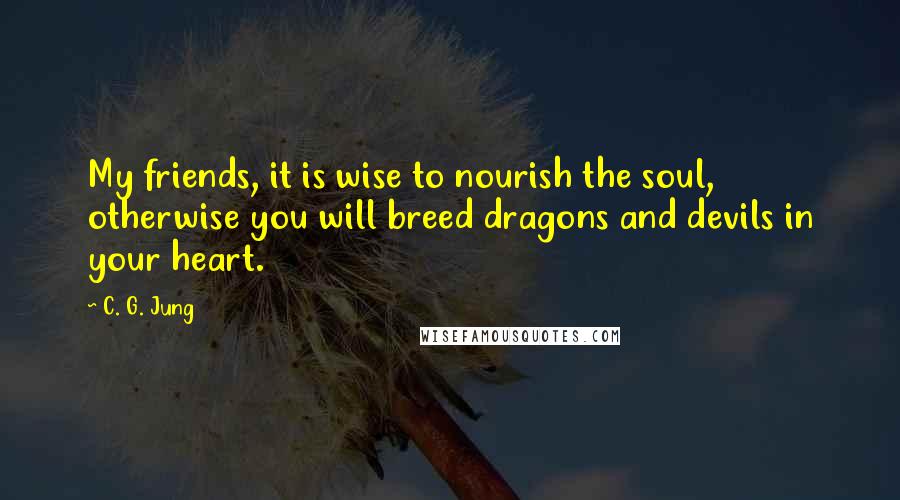 C. G. Jung Quotes: My friends, it is wise to nourish the soul, otherwise you will breed dragons and devils in your heart.