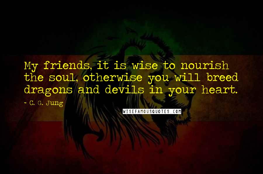 C. G. Jung Quotes: My friends, it is wise to nourish the soul, otherwise you will breed dragons and devils in your heart.