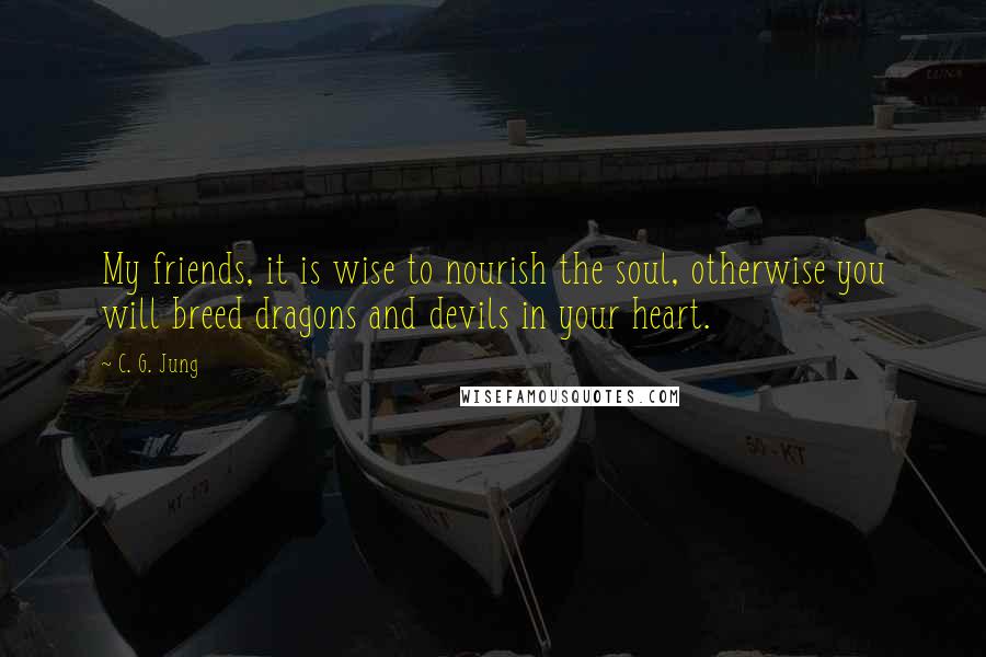 C. G. Jung Quotes: My friends, it is wise to nourish the soul, otherwise you will breed dragons and devils in your heart.