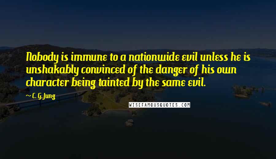 C. G. Jung Quotes: Nobody is immune to a nationwide evil unless he is unshakably convinced of the danger of his own character being tainted by the same evil.