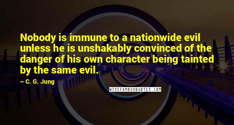 C. G. Jung Quotes: Nobody is immune to a nationwide evil unless he is unshakably convinced of the danger of his own character being tainted by the same evil.