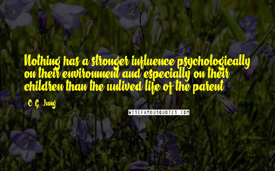 C. G. Jung Quotes: Nothing has a stronger influence psychologically on their environment and especially on their children than the unlived life of the parent.