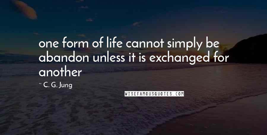 C. G. Jung Quotes: one form of life cannot simply be abandon unless it is exchanged for another