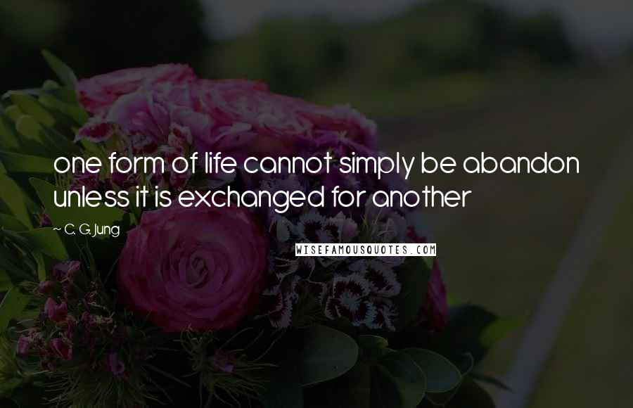 C. G. Jung Quotes: one form of life cannot simply be abandon unless it is exchanged for another