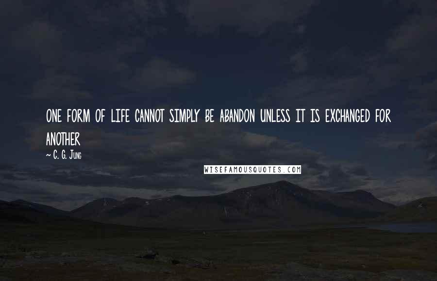 C. G. Jung Quotes: one form of life cannot simply be abandon unless it is exchanged for another