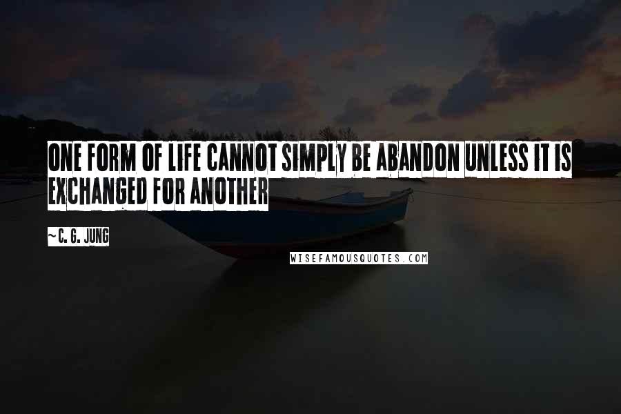 C. G. Jung Quotes: one form of life cannot simply be abandon unless it is exchanged for another
