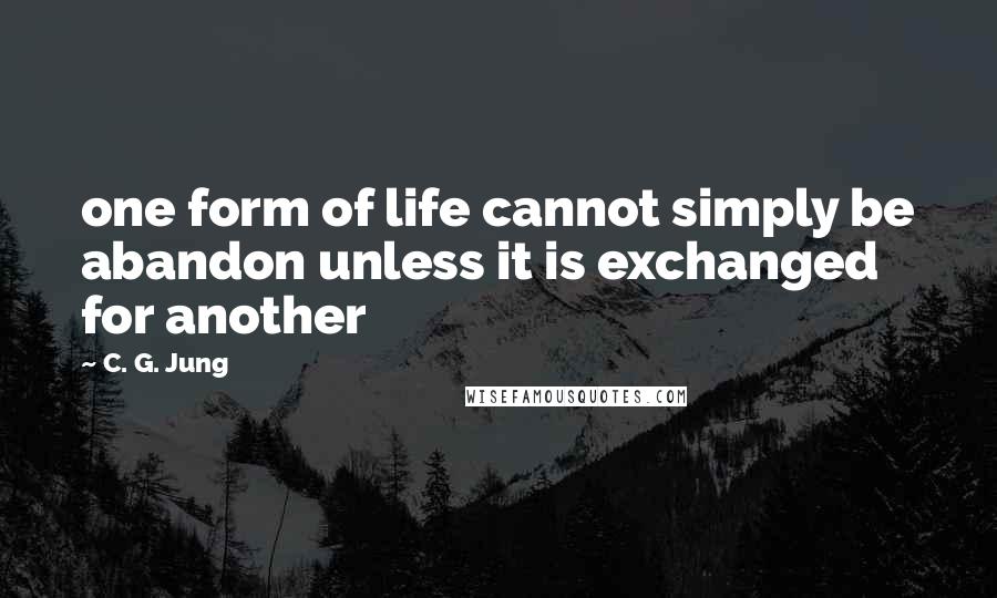 C. G. Jung Quotes: one form of life cannot simply be abandon unless it is exchanged for another