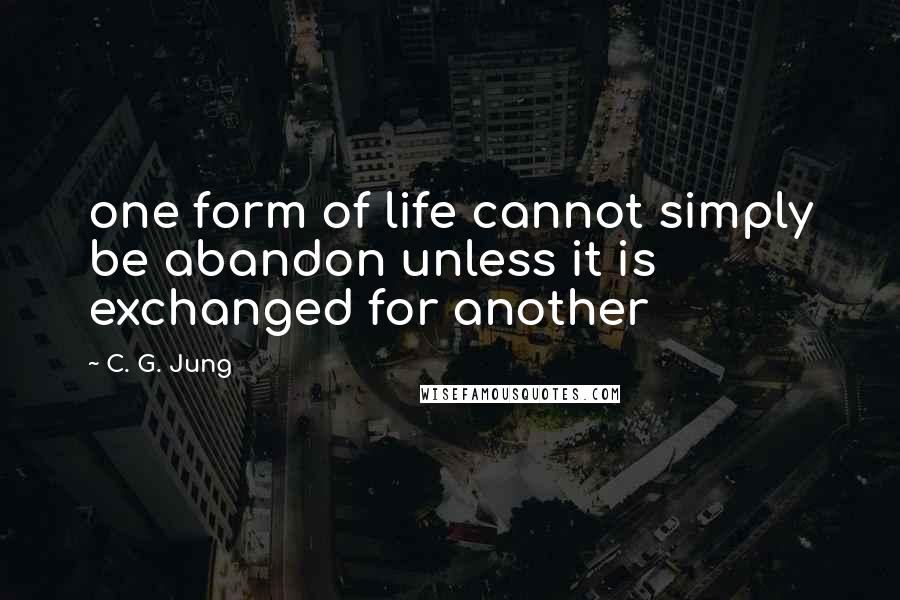 C. G. Jung Quotes: one form of life cannot simply be abandon unless it is exchanged for another