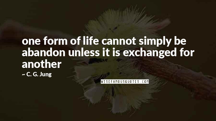 C. G. Jung Quotes: one form of life cannot simply be abandon unless it is exchanged for another