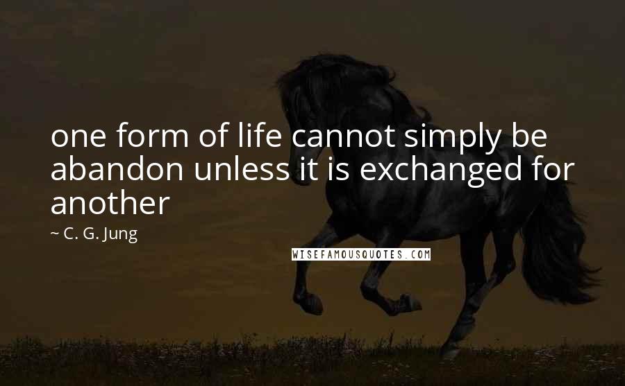 C. G. Jung Quotes: one form of life cannot simply be abandon unless it is exchanged for another