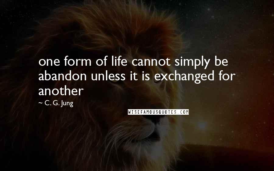 C. G. Jung Quotes: one form of life cannot simply be abandon unless it is exchanged for another