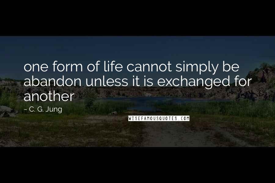 C. G. Jung Quotes: one form of life cannot simply be abandon unless it is exchanged for another