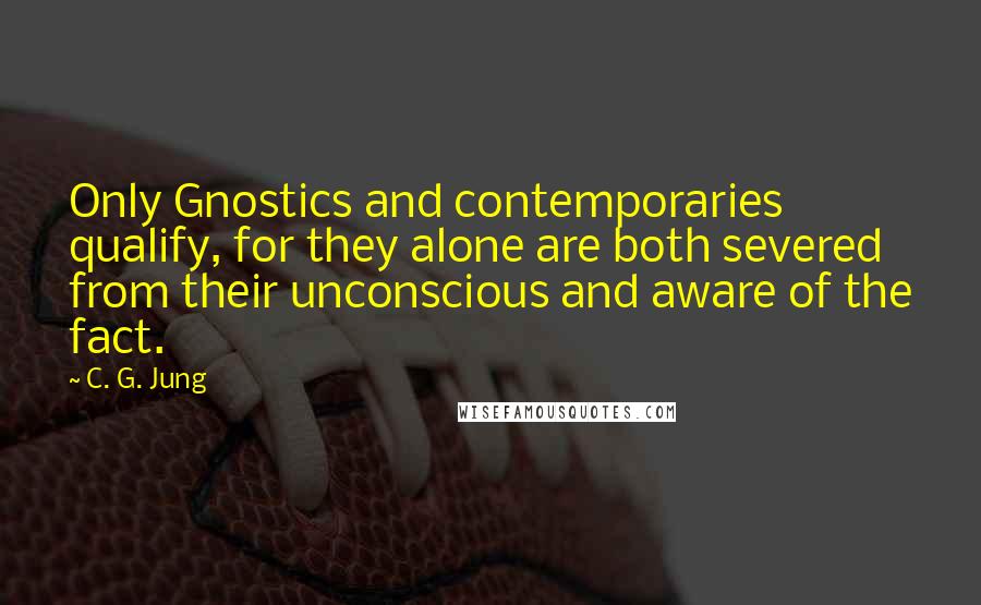 C. G. Jung Quotes: Only Gnostics and contemporaries qualify, for they alone are both severed from their unconscious and aware of the fact.